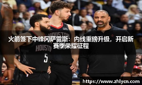 火箭签下中锋冈萨雷斯：内线重磅升级，开启新赛季荣耀征程