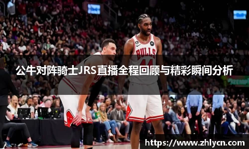 公牛对阵骑士JRS直播全程回顾与精彩瞬间分析